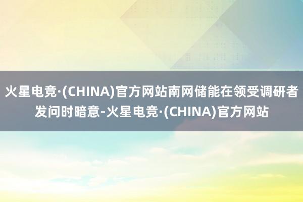 火星电竞·(CHINA)官方网站南网储能在领受调研者发问时暗意-火星电竞·(CHINA)官方网站