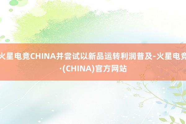 火星电竞CHINA并尝试以新品运转利润普及-火星电竞·(CHINA)官方网站