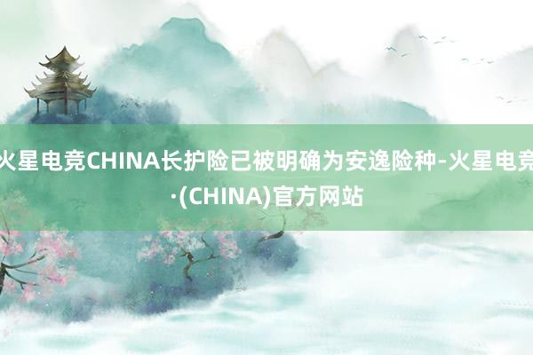 火星电竞CHINA长护险已被明确为安逸险种-火星电竞·(CHINA)官方网站