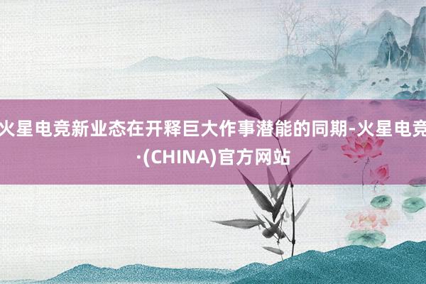 火星电竞新业态在开释巨大作事潜能的同期-火星电竞·(CHINA)官方网站
