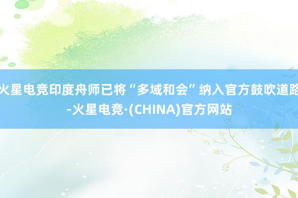 火星电竞印度舟师已将“多域和会”纳入官方鼓吹道路-火星电竞·(CHINA)官方网站