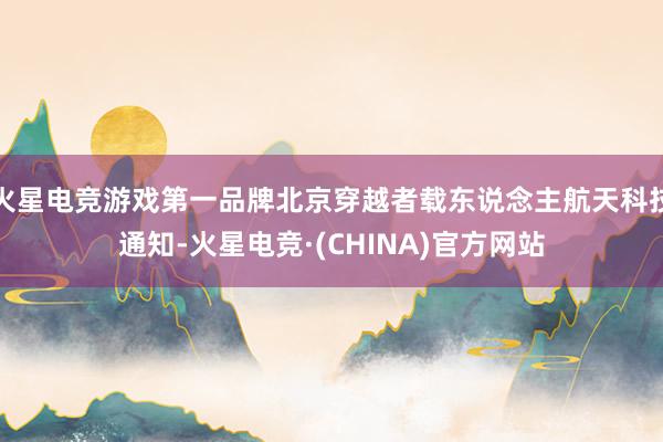 火星电竞游戏第一品牌北京穿越者载东说念主航天科技通知-火星电竞·(CHINA)官方网站