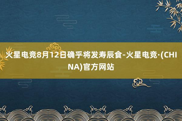 火星电竞8月12日确乎将发寿辰食-火星电竞·(CHINA)官方网站