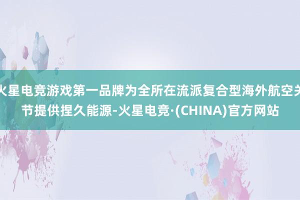 火星电竞游戏第一品牌为全所在流派复合型海外航空关节提供捏久能源-火星电竞·(CHINA)官方网站