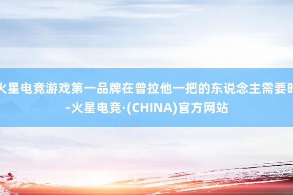 火星电竞游戏第一品牌在曾拉他一把的东说念主需要时-火星电竞·(CHINA)官方网站