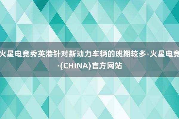 火星电竞秀英港针对新动力车辆的班期较多-火星电竞·(CHINA)官方网站