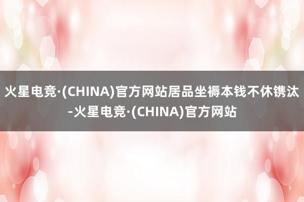 火星电竞·(CHINA)官方网站居品坐褥本钱不休镌汰-火星电竞·(CHINA)官方网站