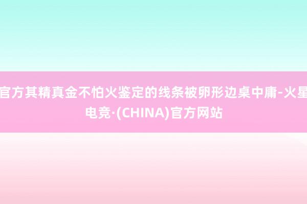 官方其精真金不怕火鉴定的线条被卵形边桌中庸-火星电竞·(CHINA)官方网站