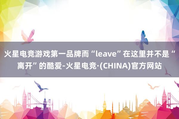 火星电竞游戏第一品牌而“leave”在这里并不是“离开”的酷爱-火星电竞·(CHINA)官方网站