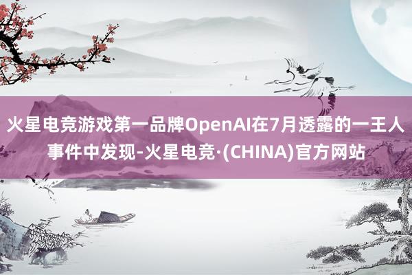 火星电竞游戏第一品牌OpenAI在7月透露的一王人事件中发现-火星电竞·(CHINA)官方网站