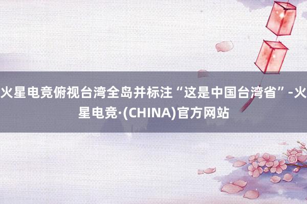 火星电竞俯视台湾全岛并标注“这是中国台湾省”-火星电竞·(CHINA)官方网站