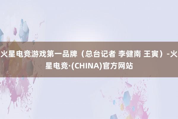 火星电竞游戏第一品牌（总台记者 李健南 王寅）-火星电竞·(CHINA)官方网站