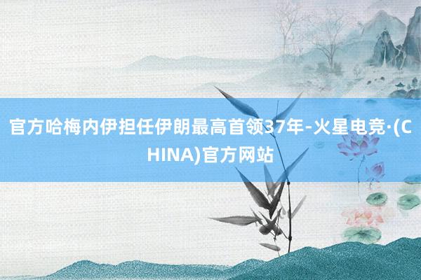官方哈梅内伊担任伊朗最高首领37年-火星电竞·(CHINA)官方网站